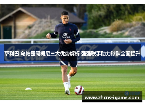 萨利巴 乌帕楚阿梅尼三大优势解析 强强联手助力球队全面提升 萨利巴 乌帕楚阿梅尼三大优势解析 强强联手助力球队全面提升