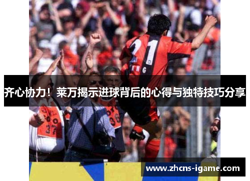 齐心协力！莱万揭示进球背后的心得与独特技巧分享