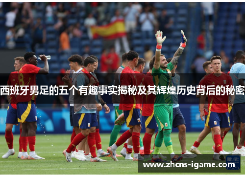 西班牙男足的五个有趣事实揭秘及其辉煌历史背后的秘密