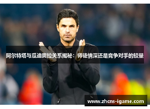 阿尔特塔与瓜迪奥拉关系揭秘:师徒情深还是竞争对手的较量 阿尔特塔与瓜迪奥拉关系揭秘:师徒情深还是竞争对手的较量