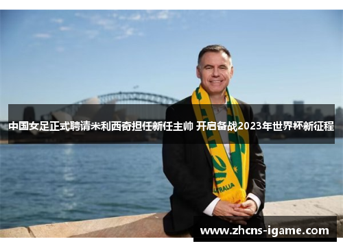 中国女足正式聘请米利西奇担任新任主帅 开启备战2023年世界杯新征程
