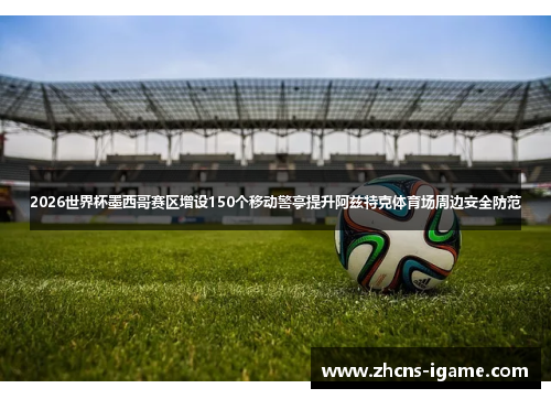 2026世界杯墨西哥赛区增设150个移动警亭提升阿兹特克体育场周边安全防范